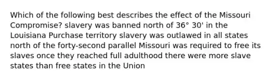 Which of the following best describes the effect of the Missouri Compromise? slavery was banned north of 36° 30' in the Louisiana Purchase territory slavery was outlawed in all states north of the forty-second parallel Missouri was required to free its slaves once they reached full adulthood there were more slave states than free states in the Union