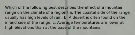 Which of the following best describes the effect of a mountain range on the climate of a region? a. The coastal side of the range usually has high levels of rain. b. A desert is often found on the inland side of the range. c. Average temperatures are lower at high elevations than at the base of the mountains.