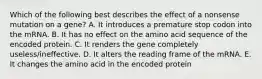 Which of the following best describes the effect of a nonsense mutation on a gene? A. It introduces a premature stop codon into the mRNA. B. It has no effect on the amino acid sequence of the encoded protein. C. It renders the gene completely useless/ineffective. D. It alters the reading frame of the mRNA. E. It changes the amino acid in the encoded protein