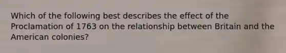 Which of the following best describes the effect of the Proclamation of 1763 on the relationship between Britain and the American colonies?