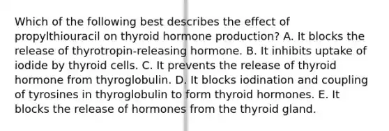 Which of the following best describes the effect of propylthiouracil on thyroid hormone production? A. It blocks the release of thyrotropin-releasing hormone. B. It inhibits uptake of iodide by thyroid cells. C. It prevents the release of thyroid hormone from thyroglobulin. D. It blocks iodination and coupling of tyrosines in thyroglobulin to form thyroid hormones. E. It blocks the release of hormones from the thyroid gland.