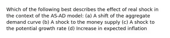 Which of the following best describes the effect of real shock in the context of the AS-AD model: (a) A shift of the aggregate demand curve (b) A shock to the money supply (c) A shock to the potential growth rate (d) Increase in expected inflation