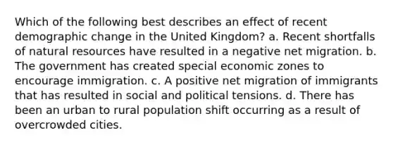 Which of the following best describes an effect of recent demographic change in the United Kingdom? a. Recent shortfalls of natural resources have resulted in a negative net migration. b. The government has created special economic zones to encourage immigration. c. A positive net migration of immigrants that has resulted in social and political tensions. d. There has been an urban to rural population shift occurring as a result of overcrowded cities.