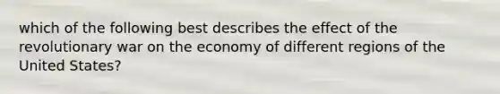 which of the following best describes the effect of the revolutionary war on the economy of different regions of the United States?