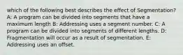 which of the following best describes the effect of Segmentation? A: A program can be divided into segments that have a maximum length B: Addressing uses a segment number. C: A program can be divided into segments of different lengths. D: Fragmentation will occur as a result of segmentation. E: Addressing uses an offset.