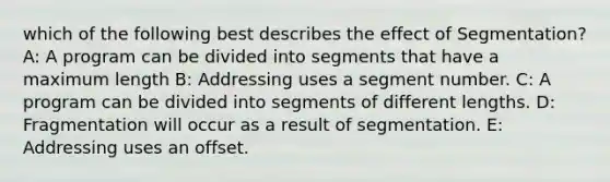 which of the following best describes the effect of Segmentation? A: A program can be divided into segments that have a maximum length B: Addressing uses a segment number. C: A program can be divided into segments of different lengths. D: Fragmentation will occur as a result of segmentation. E: Addressing uses an offset.