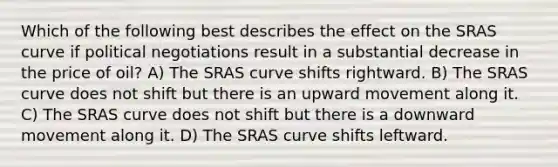 Which of the following best describes the effect on the SRAS curve if political negotiations result in a substantial decrease in the price of oil? A) The SRAS curve shifts rightward. B) The SRAS curve does not shift but there is an upward movement along it. C) The SRAS curve does not shift but there is a downward movement along it. D) The SRAS curve shifts leftward.