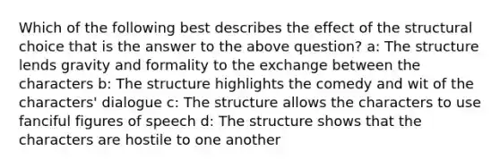 Which of the following best describes the effect of the structural choice that is the answer to the above question? a: The structure lends gravity and formality to the exchange between the characters b: The structure highlights the comedy and wit of the characters' dialogue c: The structure allows the characters to use fanciful figures of speech d: The structure shows that the characters are hostile to one another