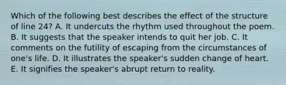 Which of the following best describes the effect of the structure of line 24? A. It undercuts the rhythm used throughout the poem. B. It suggests that the speaker intends to quit her job. C. It comments on the futility of escaping from the circumstances of one's life. D. It illustrates the speaker's sudden change of heart. E. It signifies the speaker's abrupt return to reality.