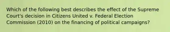 Which of the following best describes the effect of the Supreme Court's decision in Citizens United v. Federal Election Commission (2010) on the financing of political campaigns?