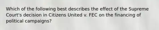 Which of the following best describes the effect of the Supreme Court's decision in Citizens United v. FEC on the financing of political campaigns?