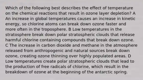 Which of the following best describes the effect of temperature on the chemical reactions that result in ozone layer depletion? A An increase in global temperatures causes an increase in kinetic energy, so chlorine atoms can break down ozone faster and more often in the troposphere. B Low temperatures in the stratosphere break down polar stratospheric clouds that release harmful chlorine containing compounds that break down ozone. C The increase in carbon dioxide and methane in the atmosphere released from anthropogenic and natural sources break down ozone, creating ozone thinning over highly populated areas. D Low temperatures create polar stratospheric clouds that lead to the production of free radicals of chlorine, which result in the breakdown of ozone at the beginning of the antarctic spring.