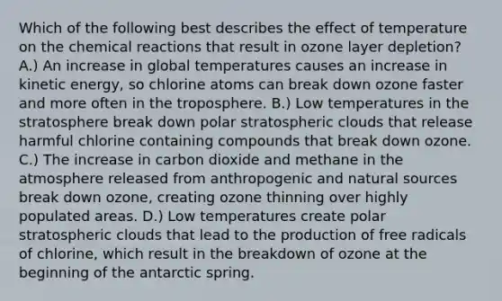 Which of the following best describes the effect of temperature on the chemical reactions that result in ozone layer depletion? A.) An increase in global temperatures causes an increase in kinetic energy, so chlorine atoms can break down ozone faster and more often in the troposphere. B.) Low temperatures in the stratosphere break down polar stratospheric clouds that release harmful chlorine containing compounds that break down ozone. C.) The increase in carbon dioxide and methane in the atmosphere released from anthropogenic and natural sources break down ozone, creating ozone thinning over highly populated areas. D.) Low temperatures create polar stratospheric clouds that lead to the production of free radicals of chlorine, which result in the breakdown of ozone at the beginning of the antarctic spring.