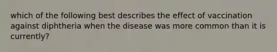 which of the following best describes the effect of vaccination against diphtheria when the disease was more common than it is currently?