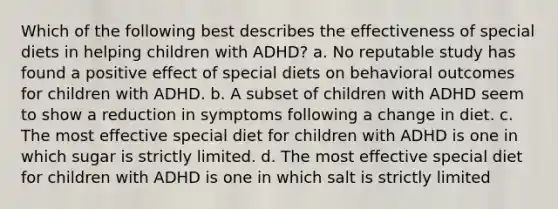 Which of the following best describes the effectiveness of special diets in helping children with ADHD? a. No reputable study has found a positive effect of special diets on behavioral outcomes for children with ADHD. b. A subset of children with ADHD seem to show a reduction in symptoms following a change in diet. c. The most effective special diet for children with ADHD is one in which sugar is strictly limited. d. The most effective special diet for children with ADHD is one in which salt is strictly limited