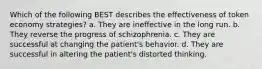 Which of the following BEST describes the effectiveness of token economy strategies? a. They are ineffective in the long run. b. They reverse the progress of schizophrenia. c. They are successful at changing the patient's behavior. d. They are successful in altering the patient's distorted thinking.