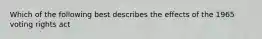 Which of the following best describes the effects of the 1965 voting rights act