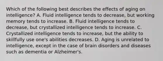 Which of the following best describes the effects of aging on intelligence? A. Fluid intelligence tends to decrease, but working memory tends to increase. B. Fluid intelligence tends to decrease, but crystallized intelligence tends to increase. C. Crystallized intelligence tends to increase, but the ability to skillfully use one's abilities decreases. D. Aging is unrelated to intelligence, except in the case of brain disorders and diseases such as dementia or Alzheimer's.