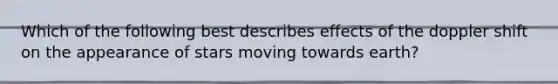 Which of the following best describes effects of the doppler shift on the appearance of stars moving towards earth?