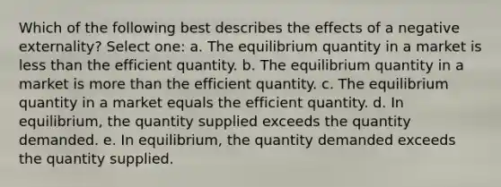 Which of the following best describes the effects of a negative externality? Select one: a. The equilibrium quantity in a market is less than the efficient quantity. b. The equilibrium quantity in a market is more than the efficient quantity. c. The equilibrium quantity in a market equals the efficient quantity. d. In equilibrium, the quantity supplied exceeds the quantity demanded. e. In equilibrium, the quantity demanded exceeds the quantity supplied.