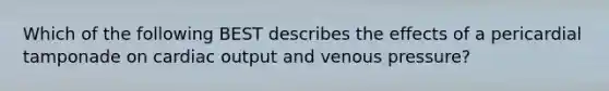 Which of the following BEST describes the effects of a pericardial tamponade on cardiac output and venous pressure?