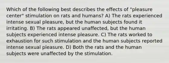 Which of the following best describes the effects of "pleasure center" stimulation on rats and humans? A) The rats experienced intense sexual pleasure, but the human subjects found it irritating. B) The rats appeared unaffected, but the human subjects experienced intense pleasure. C) The rats worked to exhaustion for such stimulation and the human subjects reported intense sexual pleasure. D) Both the rats and the human subjects were unaffected by the stimulation.