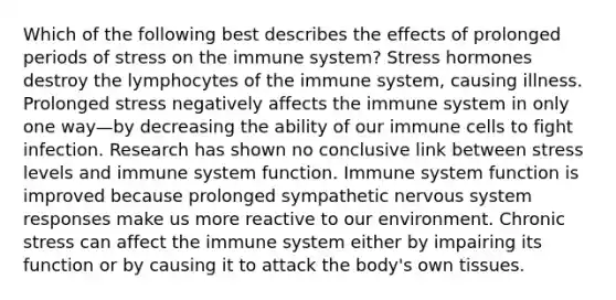 Which of the following best describes the effects of prolonged periods of stress on the immune system? Stress hormones destroy the lymphocytes of the immune system, causing illness. Prolonged stress negatively affects the immune system in only one way—by decreasing the ability of our immune cells to fight infection. Research has shown no conclusive link between stress levels and immune system function. Immune system function is improved because prolonged sympathetic nervous system responses make us more reactive to our environment. Chronic stress can affect the immune system either by impairing its function or by causing it to attack the body's own tissues.