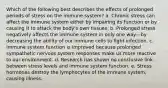 Which of the following best describes the effects of prolonged periods of stress on the immune system? a. Chronic stress can affect the immune system either by impairing its function or by causing it to attack the body's own tissues. b. Prolonged stress negatively affects the immune system in only one way—by decreasing the ability of our immune cells to fight infection. c. Immune system function is improved because prolonged sympathetic nervous system responses make us more reactive to our environment. d. Research has shown no conclusive link between stress levels and immune system function. e. Stress hormones destroy the lymphocytes of the immune system, causing illness.