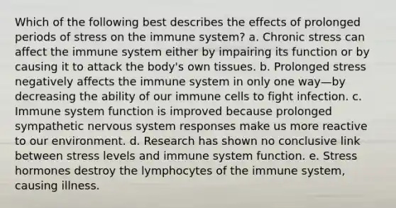 Which of the following best describes the effects of prolonged periods of stress on the immune system? a. Chronic stress can affect the immune system either by impairing its function or by causing it to attack the body's own tissues. b. Prolonged stress negatively affects the immune system in only one way—by decreasing the ability of our immune cells to fight infection. c. Immune system function is improved because prolonged sympathetic <a href='https://www.questionai.com/knowledge/kThdVqrsqy-nervous-system' class='anchor-knowledge'>nervous system</a> responses make us more reactive to our environment. d. Research has shown no conclusive link between stress levels and immune system function. e. Stress hormones destroy the lymphocytes of the immune system, causing illness.