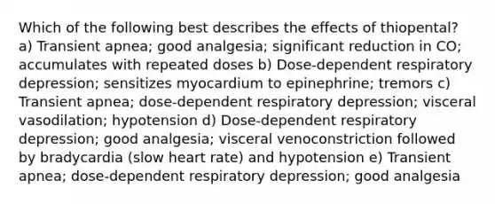 Which of the following best describes the effects of thiopental? a) Transient apnea; good analgesia; significant reduction in CO; accumulates with repeated doses b) Dose-dependent respiratory depression; sensitizes myocardium to epinephrine; tremors c) Transient apnea; dose-dependent respiratory depression; visceral vasodilation; hypotension d) Dose-dependent respiratory depression; good analgesia; visceral venoconstriction followed by bradycardia (slow heart rate) and hypotension e) Transient apnea; dose-dependent respiratory depression; good analgesia