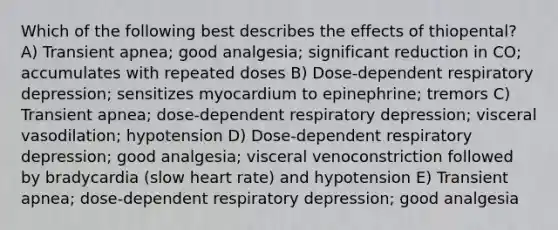 Which of the following best describes the effects of thiopental? A) Transient apnea; good analgesia; significant reduction in CO; accumulates with repeated doses B) Dose-dependent respiratory depression; sensitizes myocardium to epinephrine; tremors C) Transient apnea; dose-dependent respiratory depression; visceral vasodilation; hypotension D) Dose-dependent respiratory depression; good analgesia; visceral venoconstriction followed by bradycardia (slow heart rate) and hypotension E) Transient apnea; dose-dependent respiratory depression; good analgesia