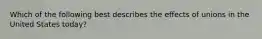 Which of the following best describes the effects of unions in the United States today?