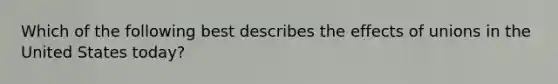 Which of the following best describes the effects of unions in the United States today?