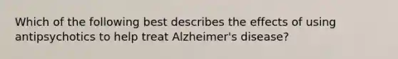 Which of the following best describes the effects of using antipsychotics to help treat Alzheimer's disease?