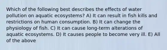 Which of the following best describes the effects of water pollution on aquatic ecosystems? A) It can result in fish kills and restrictions on human consumption. B) It can change the physiology of fish. C) It can cause long-term alterations of aquatic ecosystems. D) It causes people to become very ill. E) All of the above