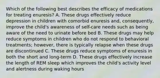 Which of the following best describes the efficacy of medications for treating enuresis? A. These drugs effectively reduce depression in children with comorbid enuresis and, consequently, improve the child's awareness of self-care needs such as being aware of the need to urinate before bed B. These drugs may help reduce symptoms in children who do not respond to behavioral treatments; however, there is typically relapse when these drugs are discontinued C. These drugs reduce symptoms of enuresis in both the short and long-term D. These drugs effectively increase the length of REM sleep which improves the child's activity level and alertness during waking hours