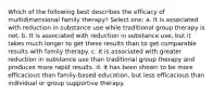 Which of the following best describes the efficacy of multidimensional family therapy? Select one: a. It is associated with reduction in substance use while traditional group therapy is not. b. It is associated with reduction in substance use, but it takes much longer to get these results than to get comparable results with family therapy. c. It is associated with greater reduction in substance use than traditional group therapy and produces more rapid results. d. It has been shown to be more efficacious than family-based education, but less efficacious than individual or group supportive therapy.