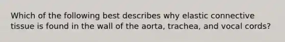 Which of the following best describes why elastic connective tissue is found in the wall of the aorta, trachea, and vocal cords?