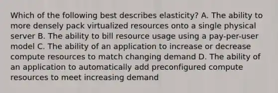 Which of the following best describes elasticity? A. The ability to more densely pack virtualized resources onto a single physical server B. The ability to bill resource usage using a pay-per-user model C. The ability of an application to increase or decrease compute resources to match changing demand D. The ability of an application to automatically add preconfigured compute resources to meet increasing demand