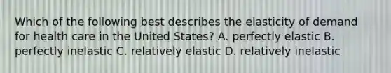 Which of the following best describes the elasticity of demand for health care in the United States? A. perfectly elastic B. perfectly inelastic C. relatively elastic D. relatively inelastic