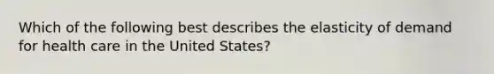 Which of the following best describes the elasticity of demand for health care in the United States?