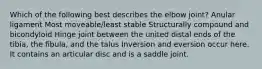 Which of the following best describes the elbow joint? Anular ligament Most moveable/least stable Structurally compound and bicondyloid Hinge joint between the united distal ends of the tibia, the fibula, and the talus Inversion and eversion occur here. It contains an articular disc and is a saddle joint.