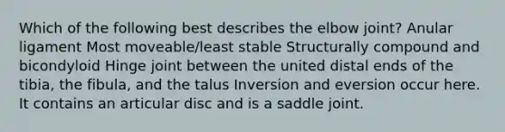 Which of the following best describes the elbow joint? Anular ligament Most moveable/least stable Structurally compound and bicondyloid Hinge joint between the united distal ends of the tibia, the fibula, and the talus Inversion and eversion occur here. It contains an articular disc and is a saddle joint.