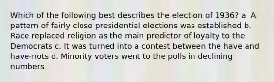 Which of the following best describes the election of 1936? a. A pattern of fairly close presidential elections was established b. Race replaced religion as the main predictor of loyalty to the Democrats c. It was turned into a contest between the have and have-nots d. Minority voters went to the polls in declining numbers