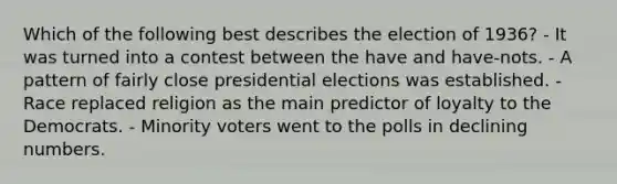 Which of the following best describes the election of 1936? - It was turned into a contest between the have and have-nots. - A pattern of fairly close presidential elections was established. - Race replaced religion as the main predictor of loyalty to the Democrats. - Minority voters went to the polls in declining numbers.