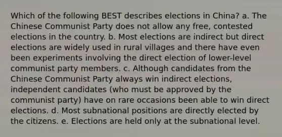 Which of the following BEST describes elections in China? a. The Chinese Communist Party does not allow any free, contested elections in the country. b. Most elections are indirect but direct elections are widely used in rural villages and there have even been experiments involving the direct election of lower-level communist party members. c. Although candidates from the Chinese Communist Party always win indirect elections, independent candidates (who must be approved by the communist party) have on rare occasions been able to win direct elections. d. Most subnational positions are directly elected by the citizens. e. Elections are held only at the subnational level.