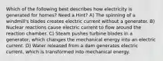 Which of the following best describes how electricity is generated for homes? Need a Hint? A) The spinning of a windmill's blades creates electric current without a generator. B) Nuclear reactions cause electric current to flow around the reaction chamber. C) Steam pushes turbine blades in a generator, which changes the mechanical energy into an electric current. D) Water released from a dam generates electric current, which is transformed into mechanical energy.