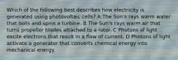 Which of the following best describes how electricity is generated using photovoltaic cells? A The Sun's rays warm water that boils and spins a turbine. B The Sun's rays warm air that turns propeller blades attached to a rotor. C Photons of light excite electrons that result in a flow of current. D Photons of light activate a generator that converts chemical energy into mechanical energy.