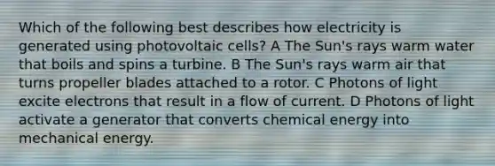 Which of the following best describes how electricity is generated using photovoltaic cells? A The Sun's rays warm water that boils and spins a turbine. B The Sun's rays warm air that turns propeller blades attached to a rotor. C Photons of light excite electrons that result in a flow of current. D Photons of light activate a generator that converts chemical energy into mechanical energy.