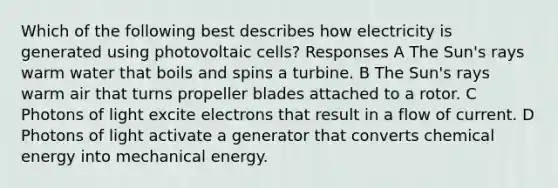 Which of the following best describes how electricity is generated using photovoltaic cells? Responses A The Sun's rays warm water that boils and spins a turbine. B The Sun's rays warm air that turns propeller blades attached to a rotor. C Photons of light excite electrons that result in a flow of current. D Photons of light activate a generator that converts chemical energy into mechanical energy.